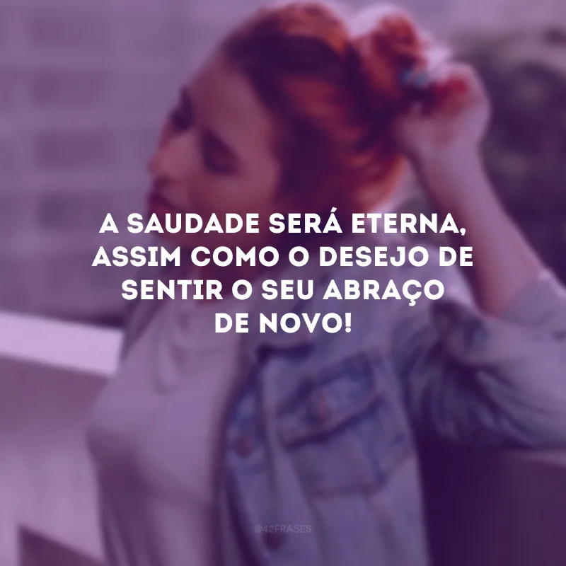 A saudade será eterna, assim como o desejo de sentir o seu abraço de novo!
