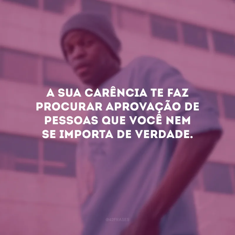 A sua carência te faz procurar aprovação de pessoas que você nem se importa de verdade.