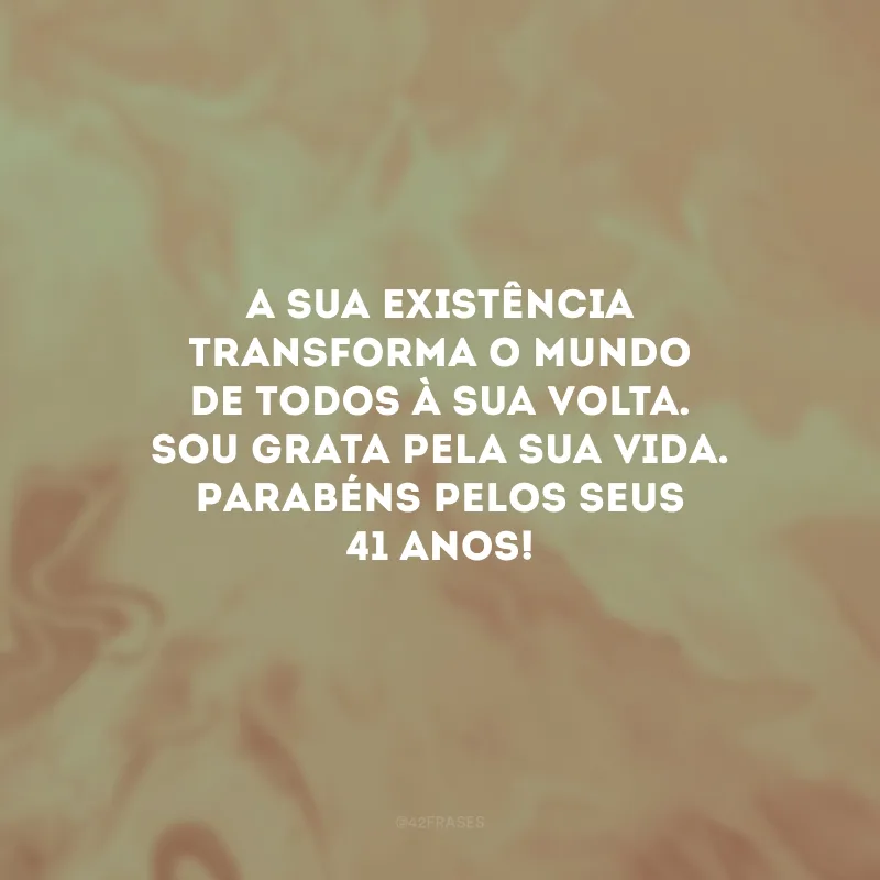 A sua existência transforma o mundo de todos à sua volta. Sou grata pela sua vida. Parabéns pelos seus 41 anos!