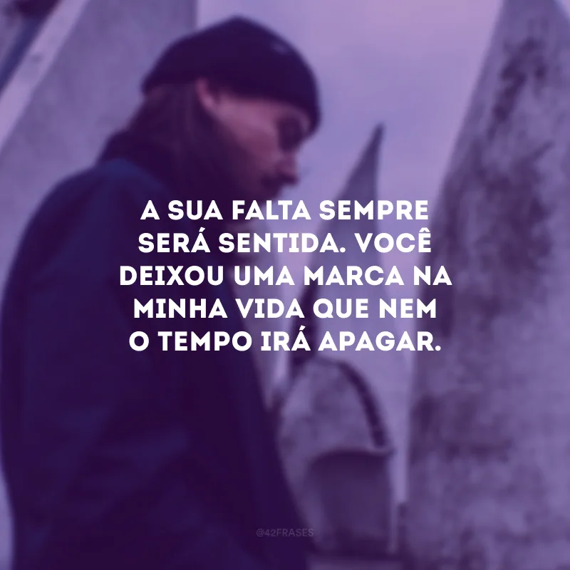 A sua falta sempre será sentida. Você deixou uma marca na minha vida que nem o tempo irá apagar.