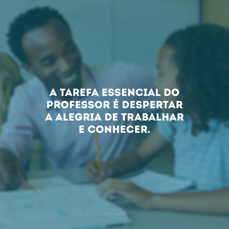 A tarefa essencial do professor é despertar a alegria de trabalhar e conhecer.