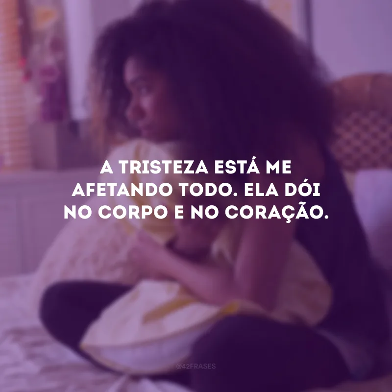 A tristeza está me afetando todo. Ela dói no corpo e no coração.