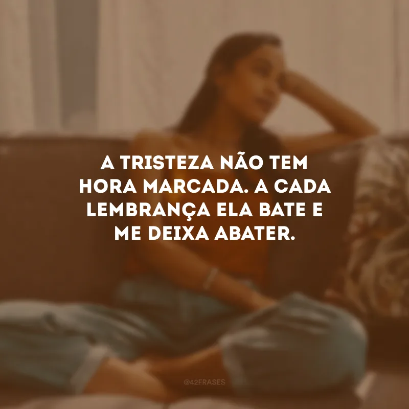 A tristeza não tem hora marcada. A cada lembrança ela bate e me deixa abater.