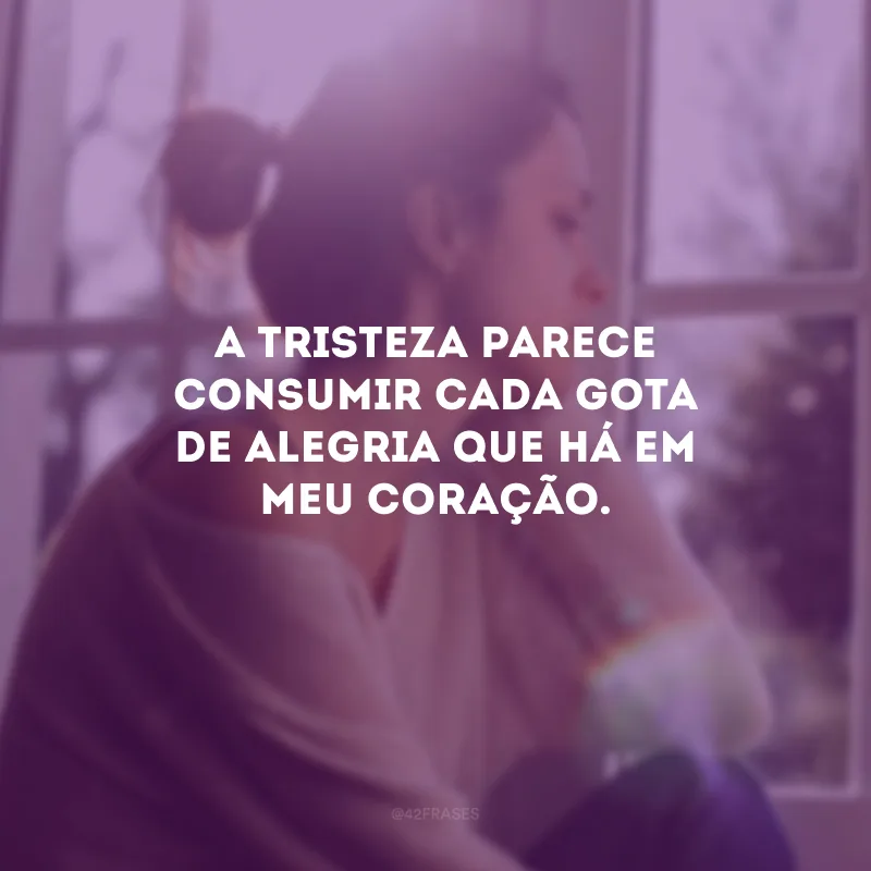A tristeza parece consumir cada gota de alegria que há em meu coração.