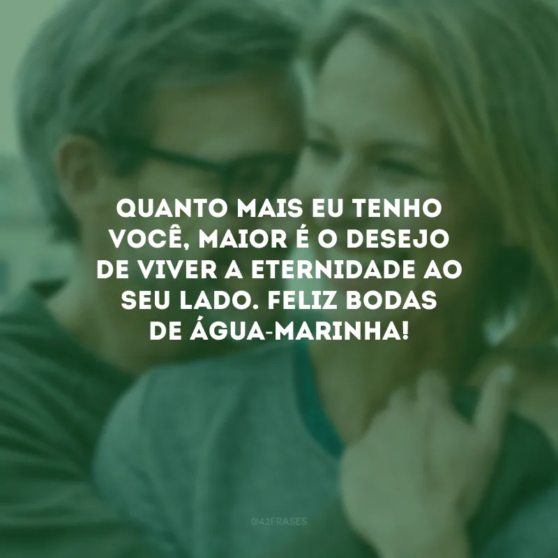 Quanto mais eu tenho você, maior é o desejo de viver a eternidade ao seu lado. Feliz bodas de água-marinha!