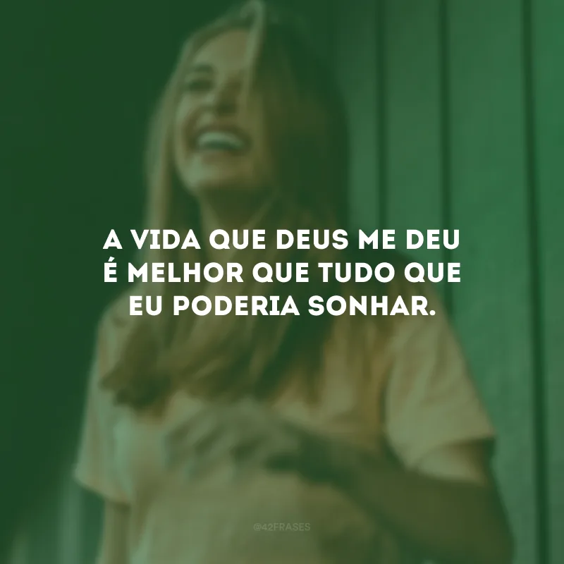 A vida que Deus me deu é melhor que tudo que eu poderia sonhar.