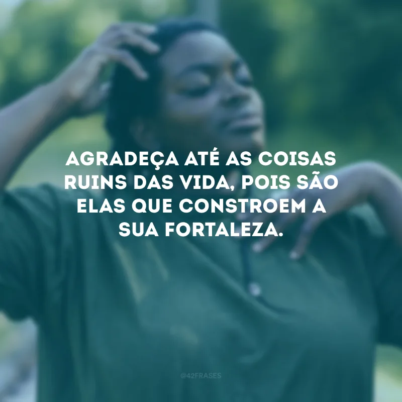 Agradeça até as coisas ruins das vida, pois são elas que constroem a sua fortaleza.