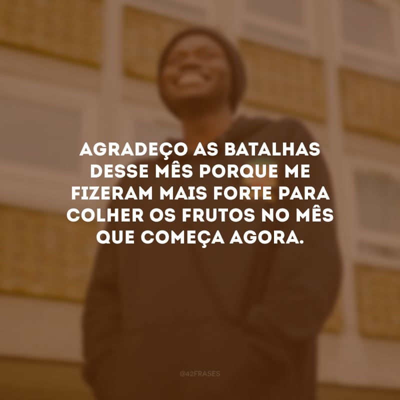 Agradeço as batalhas desse mês porque me fizeram mais forte para colher os frutos no mês que começa agora.
