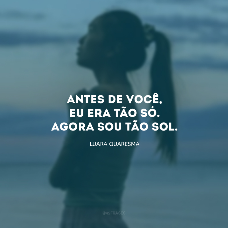 Antes de você, eu era tão só. Agora sou tão sol. 