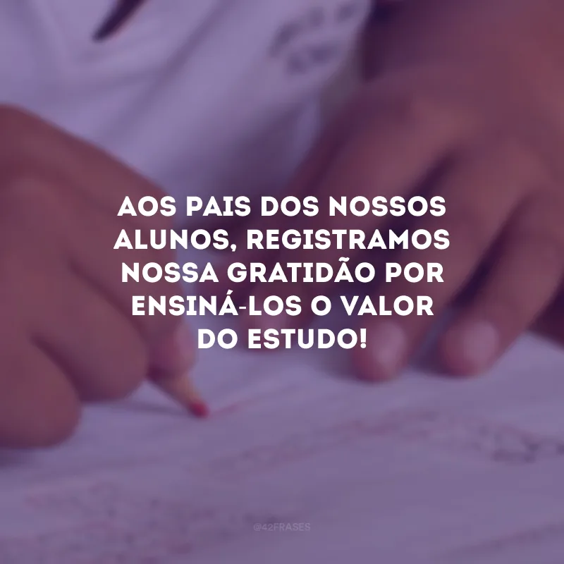 Aos pais dos nossos alunos, registramos nossa gratidão por ensiná-los o valor do estudo!