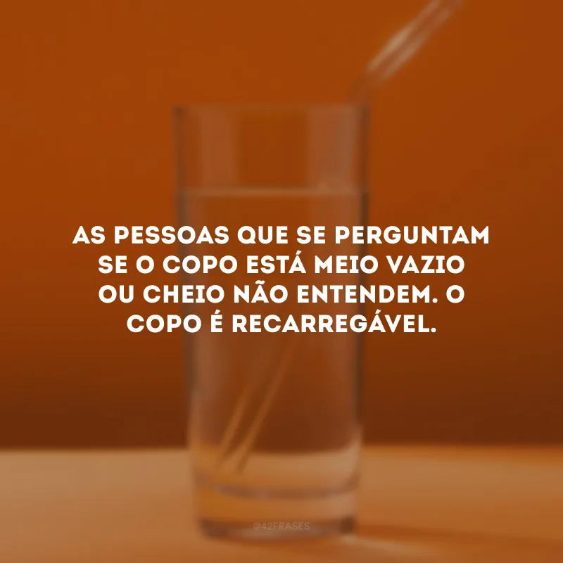 As pessoas que se perguntam se o copo está meio vazio ou cheio não entendem. O copo é recarregável. 