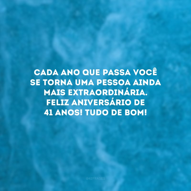 Cada ano que passa você se torna uma pessoa ainda mais extraordinária. Feliz aniversário de 41 anos! Tudo de bom!