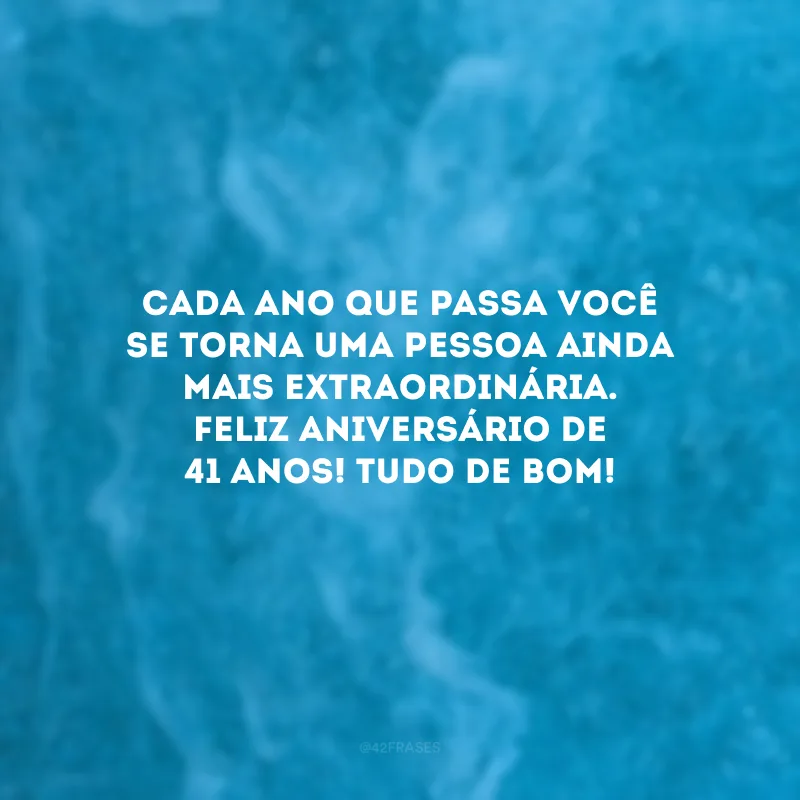 Cada ano que passa você se torna uma pessoa ainda mais extraordinária. Feliz aniversário de 41 anos! Tudo de bom!