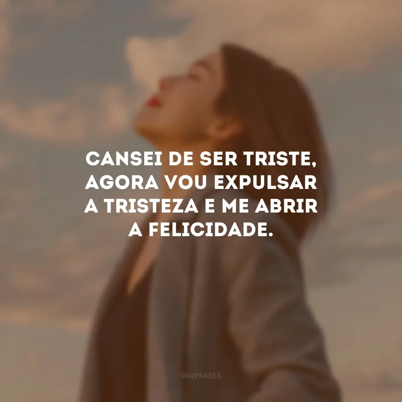 Cansei de ser triste, agora vou expulsar a tristeza e me abrir a felicidade.