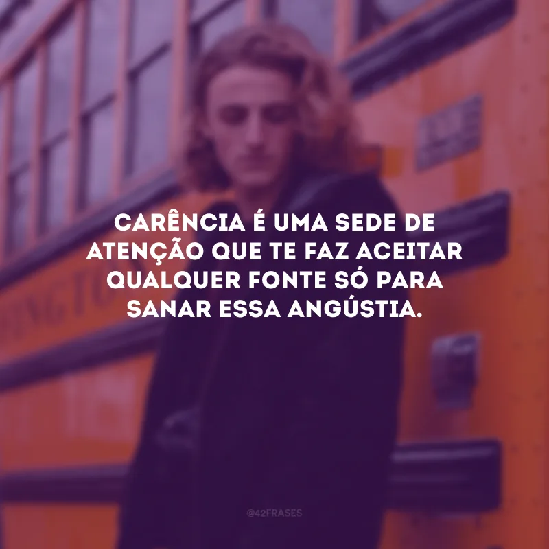 Carência é uma sede de atenção que te faz aceitar qualquer fonte só para sanar essa angústia.