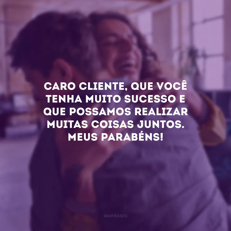 Caro cliente, que você tenha muito sucesso e que possamos realizar muitas coisas juntos. Meus parabéns!