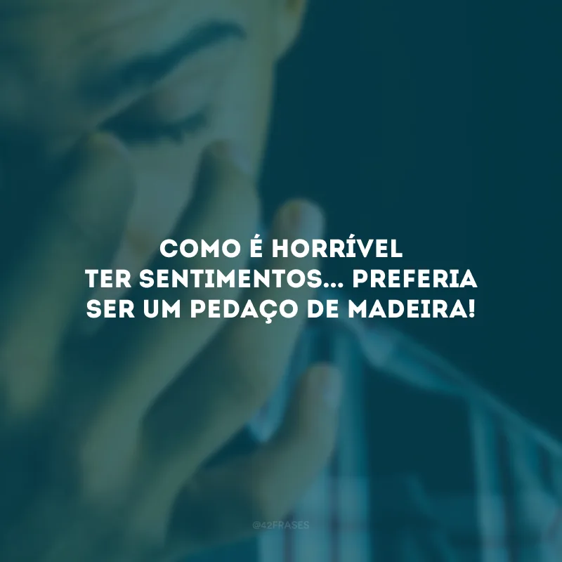 Como é horrível ter sentimentos... Preferia ser um pedaço de madeira!