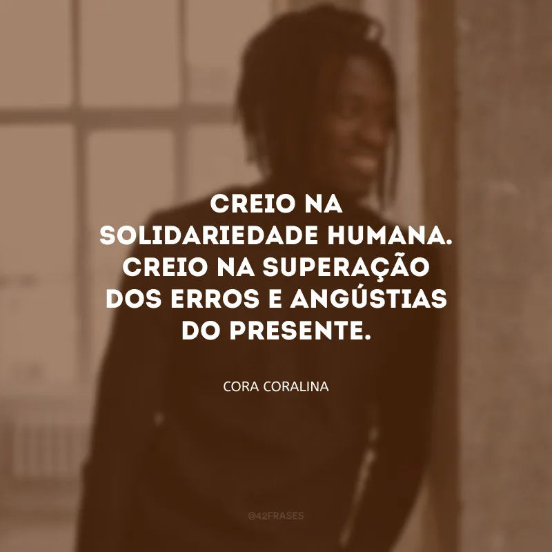 Creio na solidariedade humana. Creio na superação dos erros e angústias do presente.