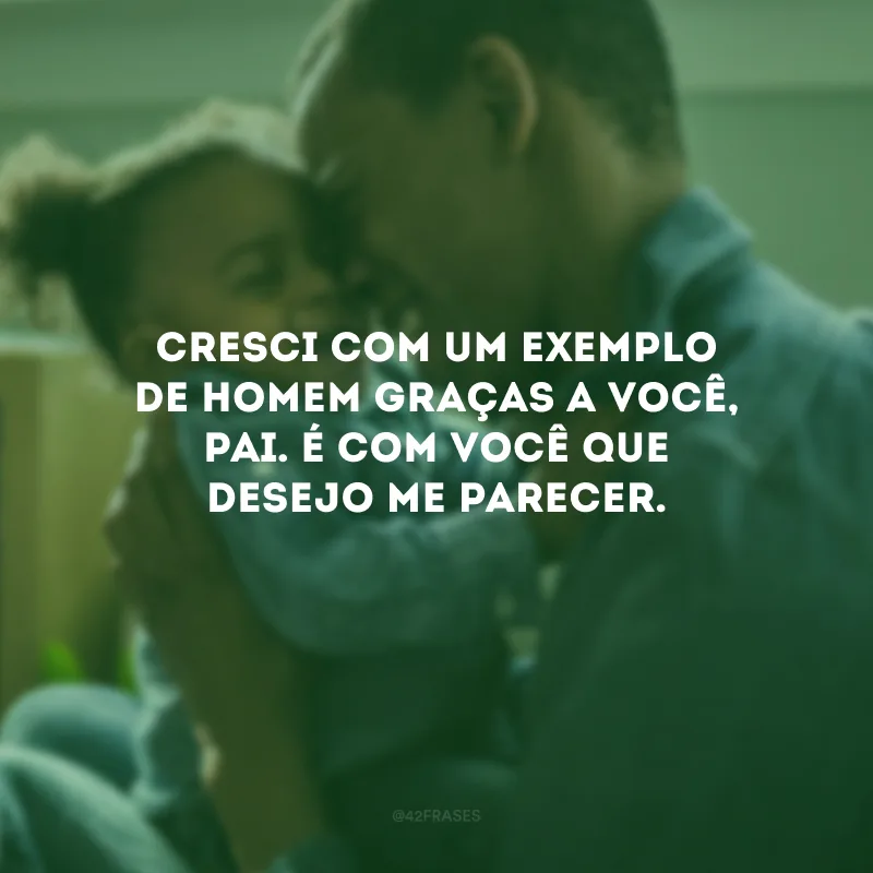 Cresci com um exemplo de homem graças a você, pai. É com você que desejo me parecer.
