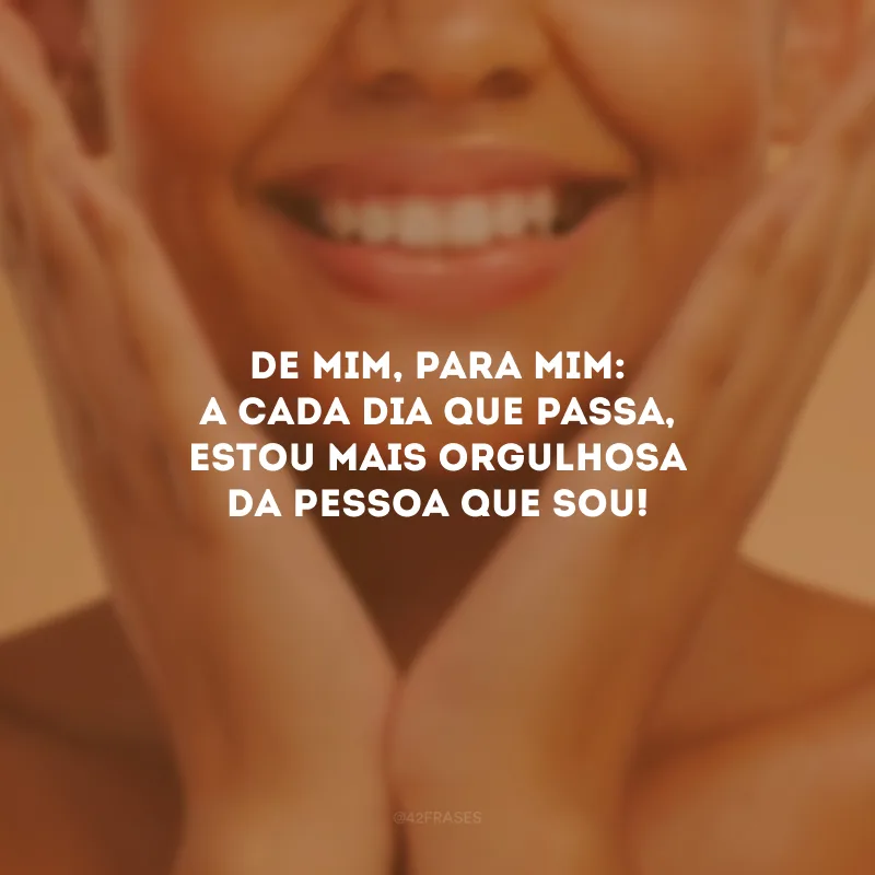 De mim, para mim: a cada dia que passa, estou mais orgulhosa da pessoa que sou!