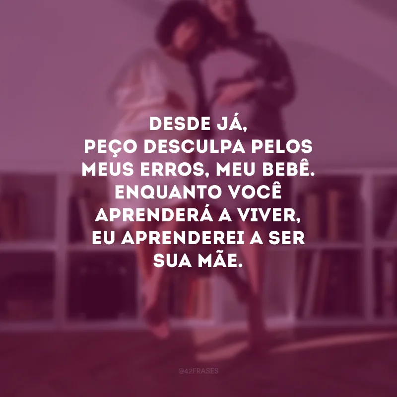 Desde já, peço desculpa pelos meus erros, meu bebê. Enquanto você aprenderá a viver, eu aprenderei a ser sua mãe.
