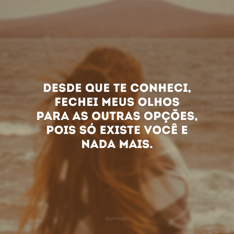 Desde que te conheci, fechei meus olhos para as outras opções, pois só existe você e nada mais.