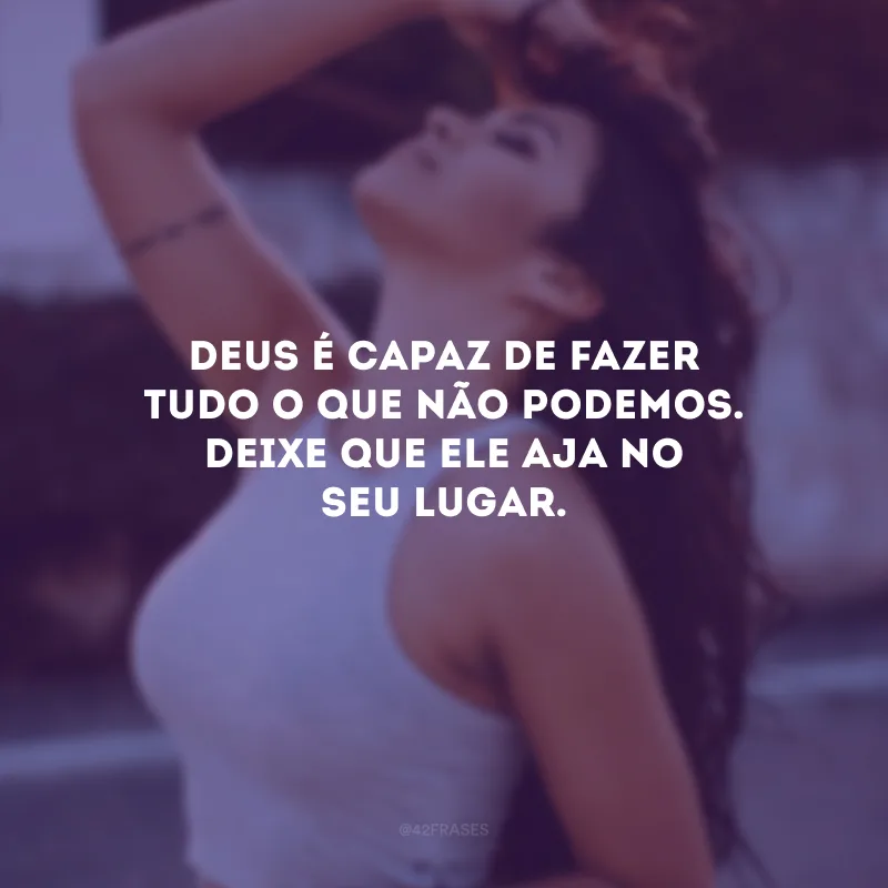 Deus é capaz de fazer tudo o que não podemos. Deixe que Ele aja no seu lugar.