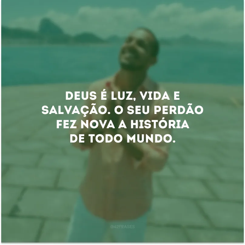 Deus é luz, vida e salvação. O Seu perdão fez nova a história de todo mundo.