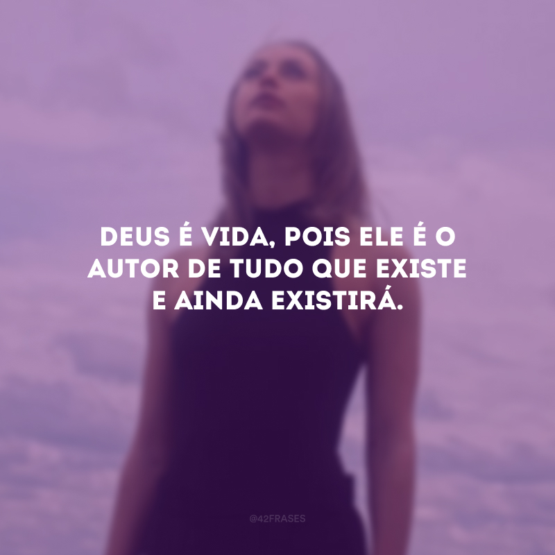 Deus é vida, pois Ele é o autor de tudo que existe e ainda existirá.