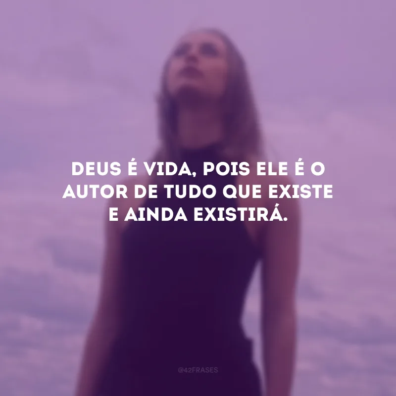 Deus é vida, pois Ele é o autor de tudo que existe e ainda existirá.