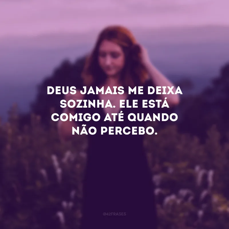 Deus jamais me deixa sozinha. Ele está comigo até quando não percebo.