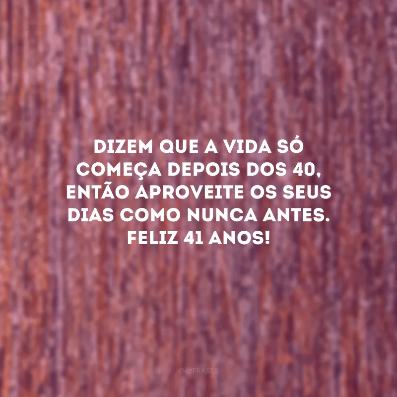Dizem que a vida só começa depois dos 40, então aproveite os seus dias como nunca antes. Feliz 41 anos!