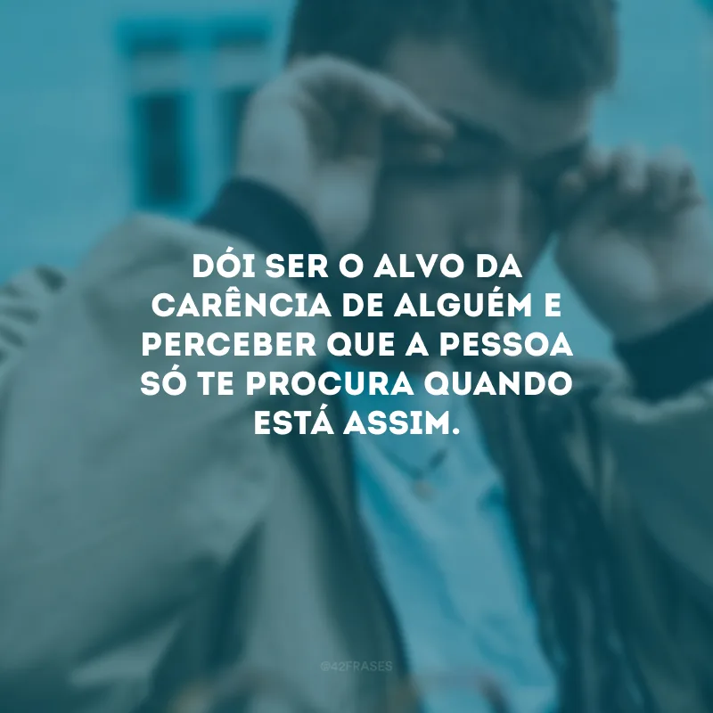 Dói ser o alvo da carência de alguém e perceber que a pessoa só te procura quando está assim.