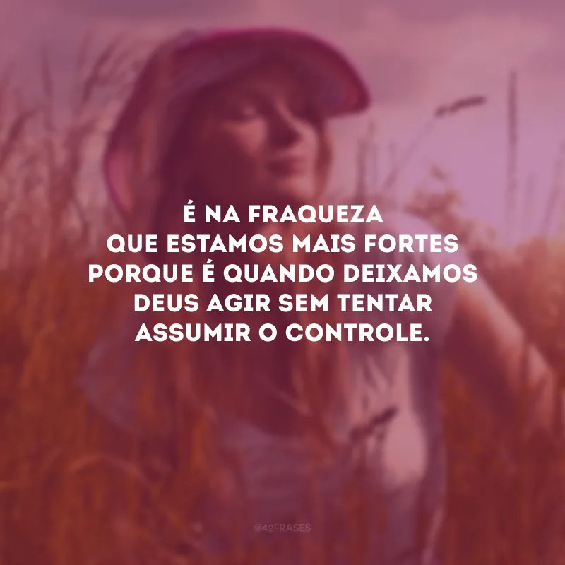 É na fraqueza que estamos mais fortes porque é quando deixamos Deus agir sem tentar assumir o controle.