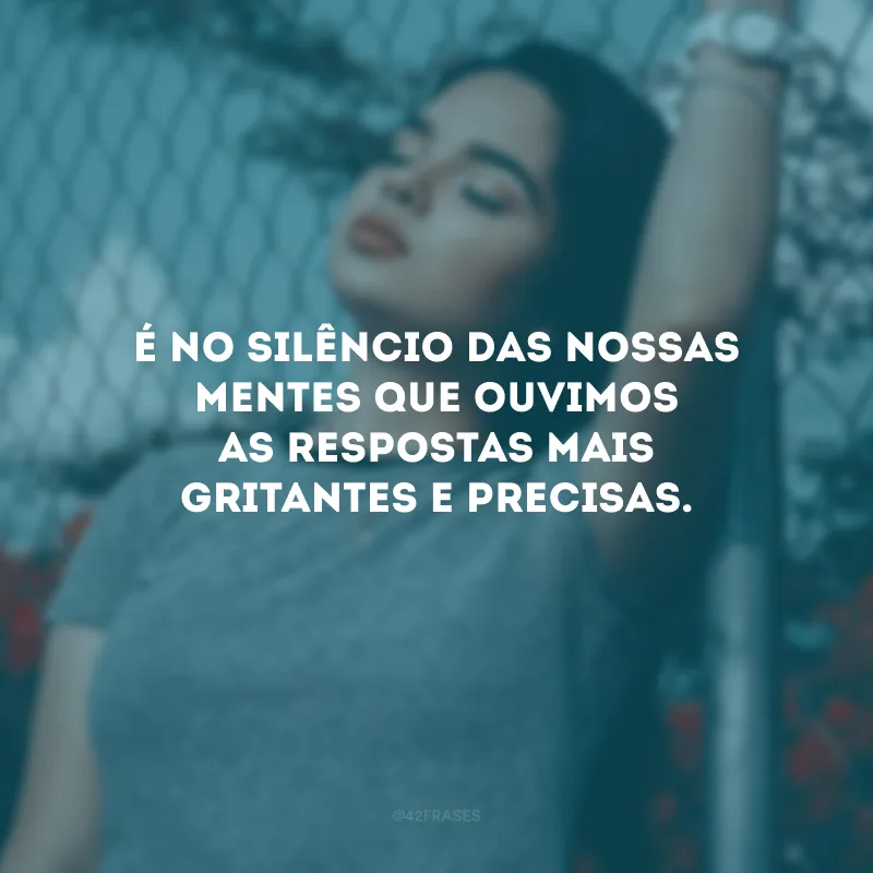 É no silêncio das nossas mentes que ouvimos as respostas mais gritantes e precisas.