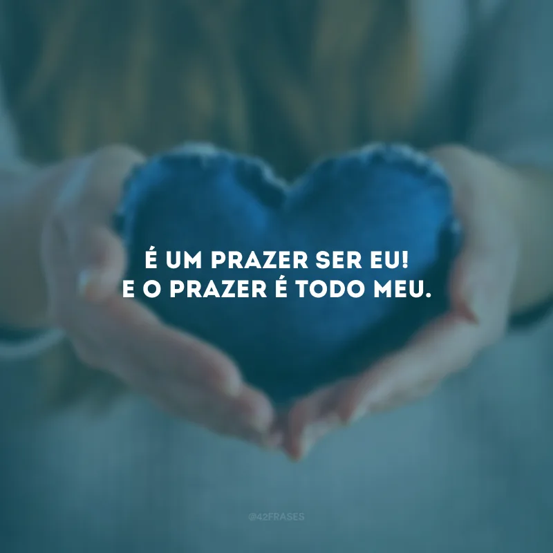 É um prazer ser eu! E o prazer é todo meu.
