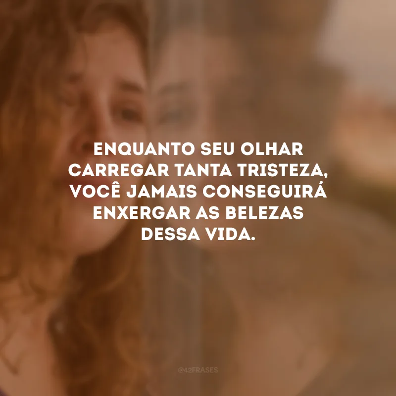 Enquanto seu olhar carregar tanta tristeza, você jamais conseguirá enxergar as belezas dessa vida.