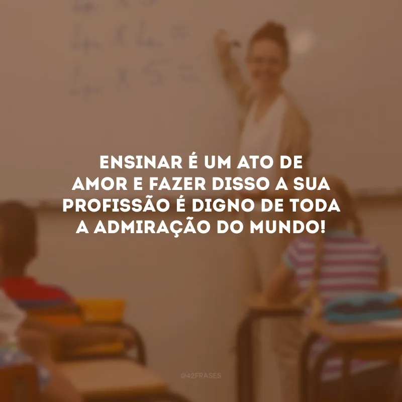 Ensinar é um ato de amor e fazer disso a sua profissão é digno de toda a admiração do mundo!