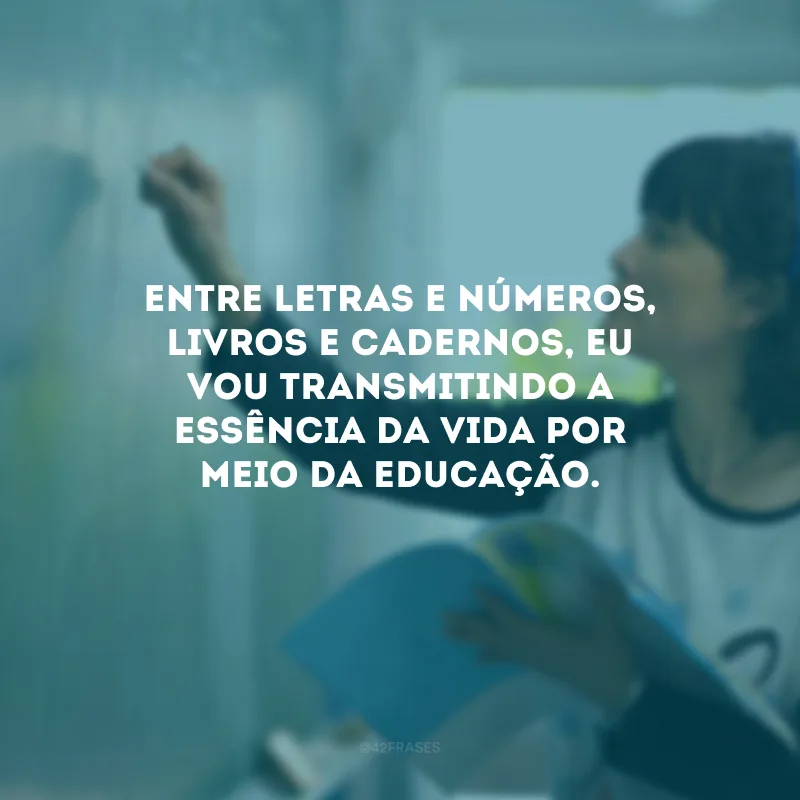 Entre letras e números, livros e cadernos, eu vou transmitindo a essência da vida por meio da educação. 