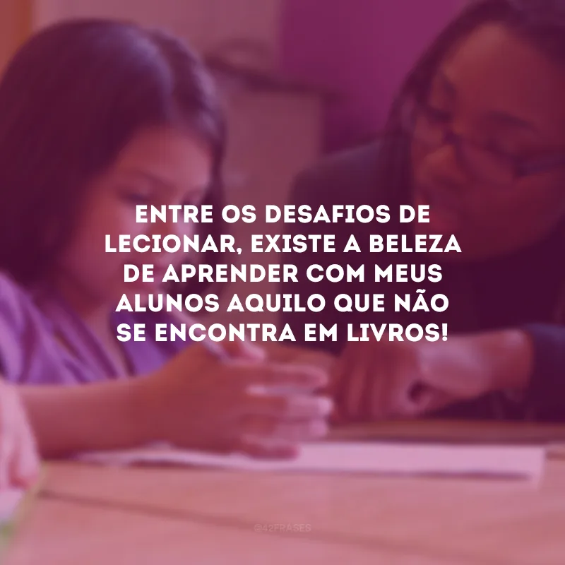 Entre os desafios de lecionar, existe a beleza de aprender com meus alunos aquilo que não se encontra em livros! 