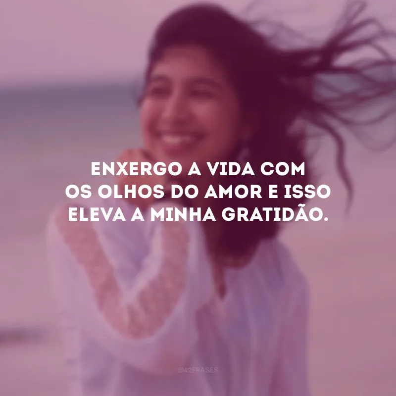 Enxergo a vida com os olhos do amor e isso eleva a minha gratidão.