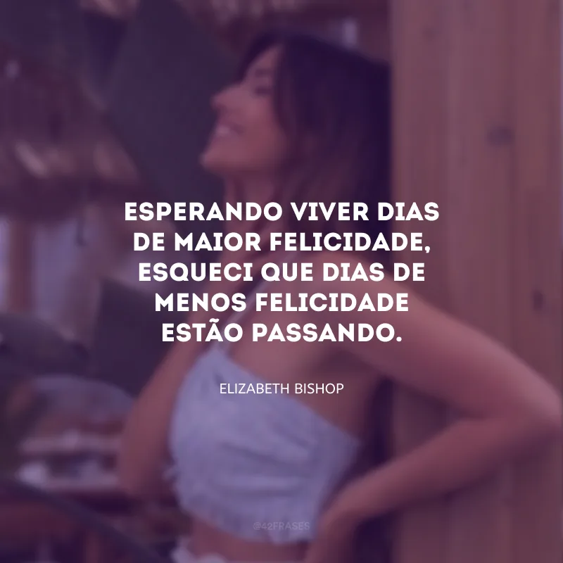 Esperando viver dias de maior felicidade, esqueci que dias de menos felicidade estão passando.