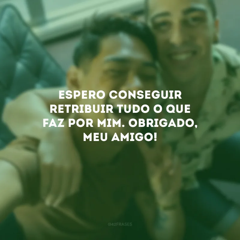 Espero conseguir retribuir tudo o que faz por mim. Obrigado, meu amigo!