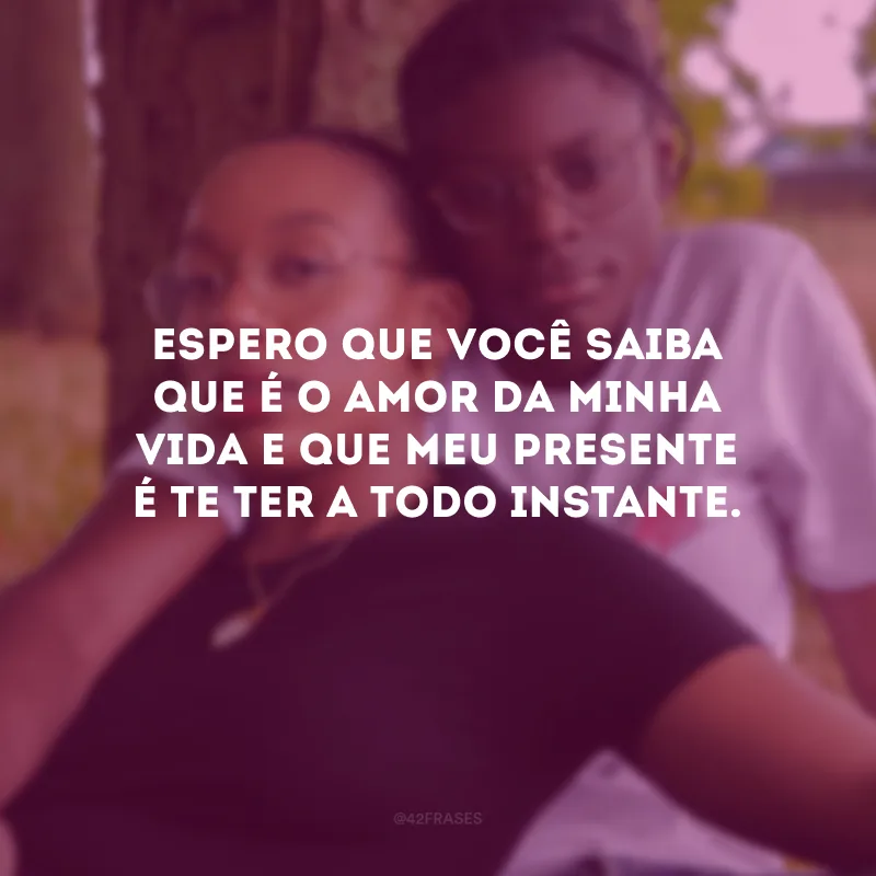 Espero que você saiba que é o amor da minha vida e que meu presente é te ter a todo instante.