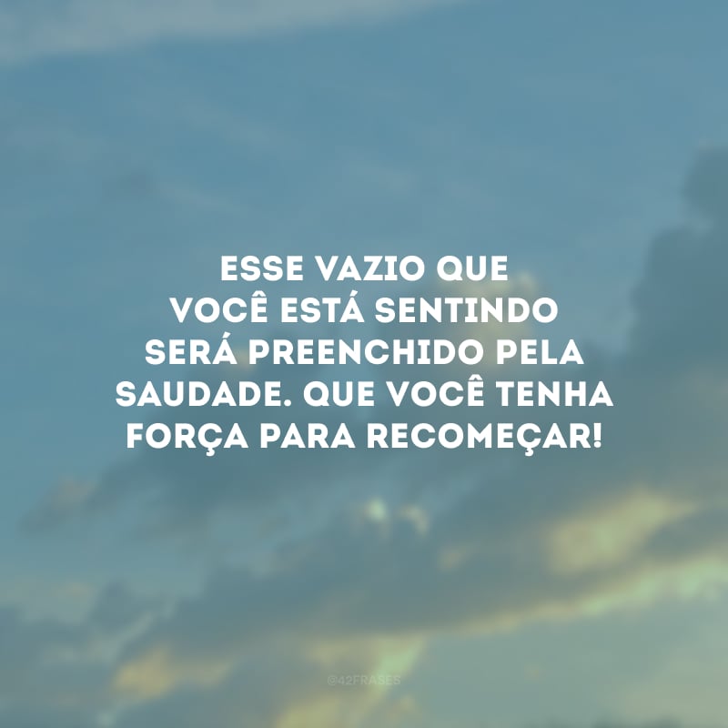 Esse vazio que você está sentindo será preenchido pela saudade. Que você tenha força para recomeçar!