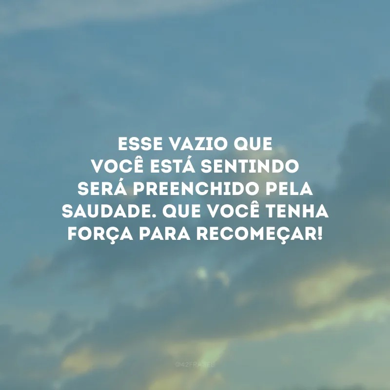 Esse vazio que você está sentindo será preenchido pela saudade. Que você tenha força para recomeçar!