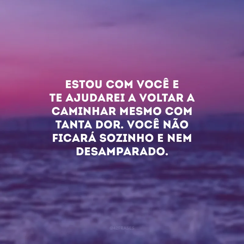 Estou com você e te ajudarei a voltar a caminhar mesmo com tanta dor. Você não ficará sozinho e nem desamparado.