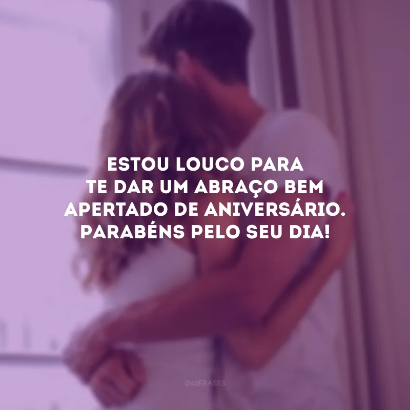 Estou louco para te dar um abraço bem apertado de aniversário. Parabéns pelo seu dia!