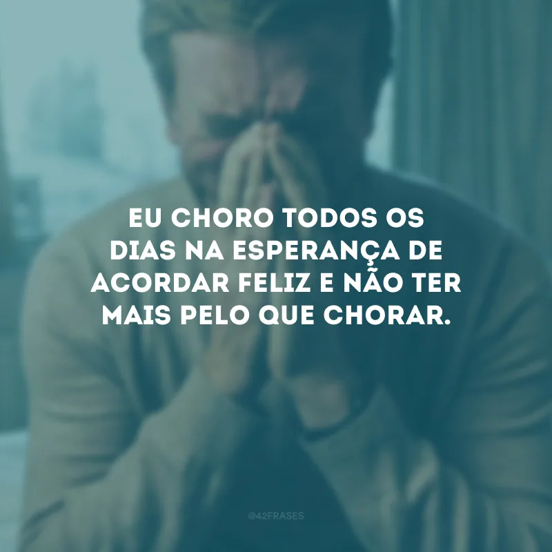 Eu choro todos os dias na esperança de acordar feliz e não ter mais pelo que chorar.