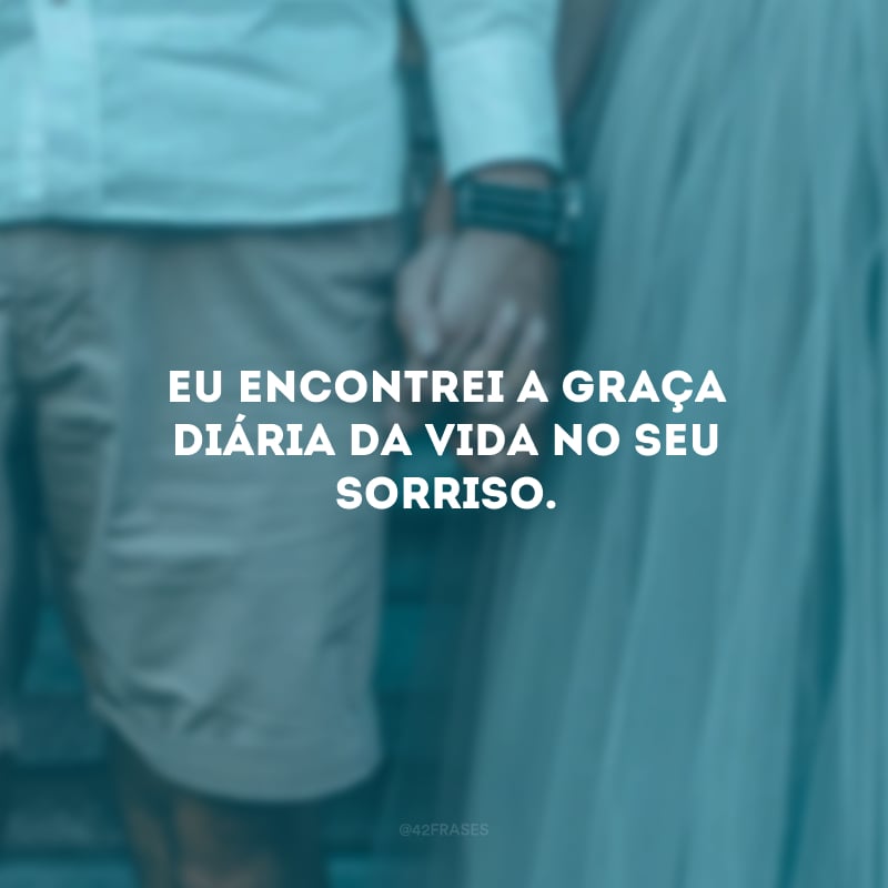Eu encontrei a graça diária da vida no seu sorriso.